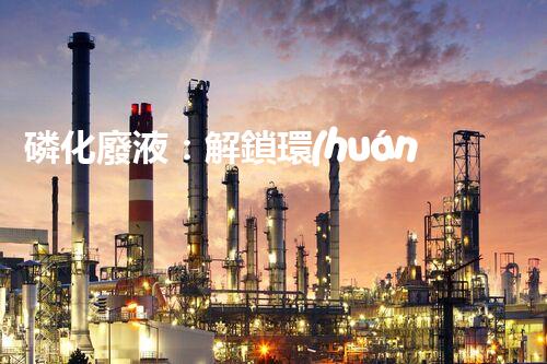 磷化廢液：解鎖環(huán)境保護(hù)的新奇方法！